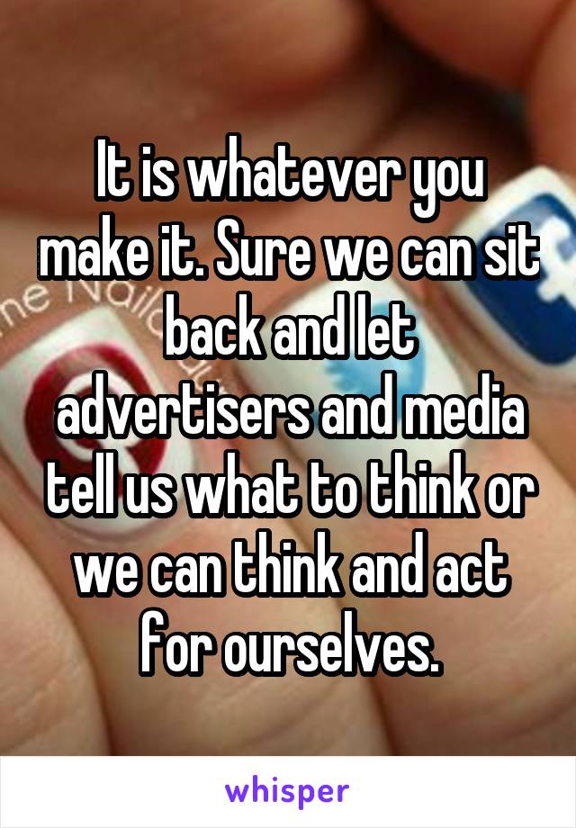 It is whatever you make it. Sure we can sit back and let advertisers and media tell us what to think or we can think and act for ourselves.