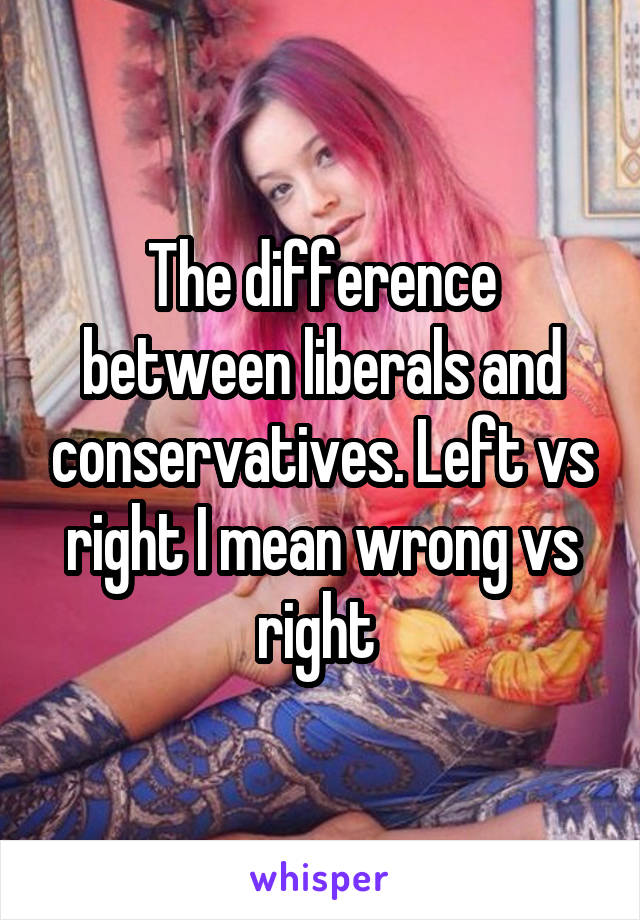 The difference between liberals and conservatives. Left vs right I mean wrong vs right 