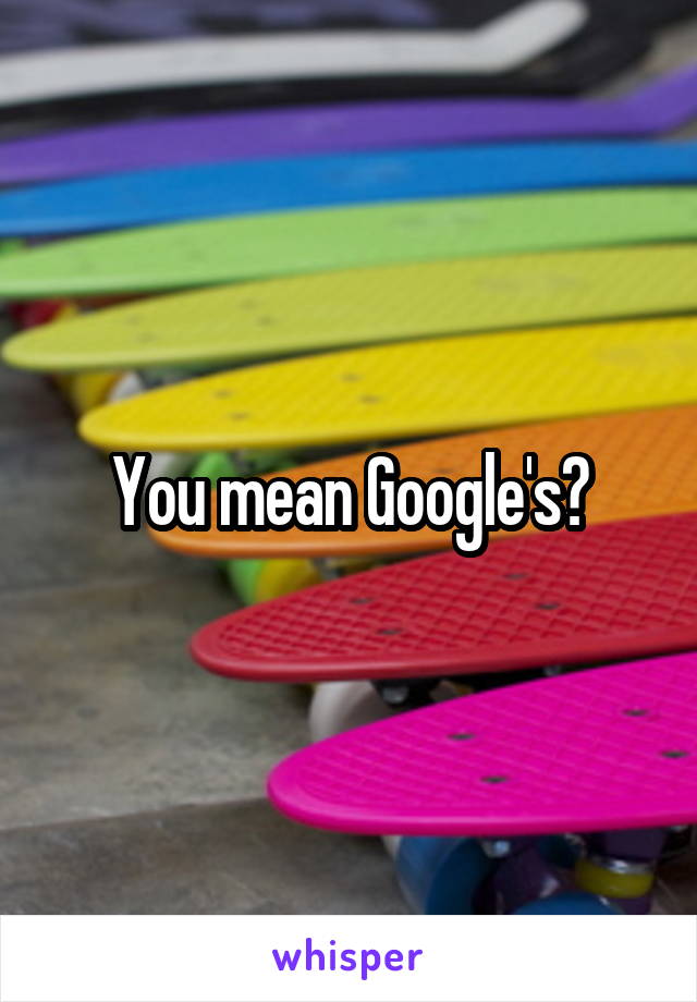 You mean Google's?