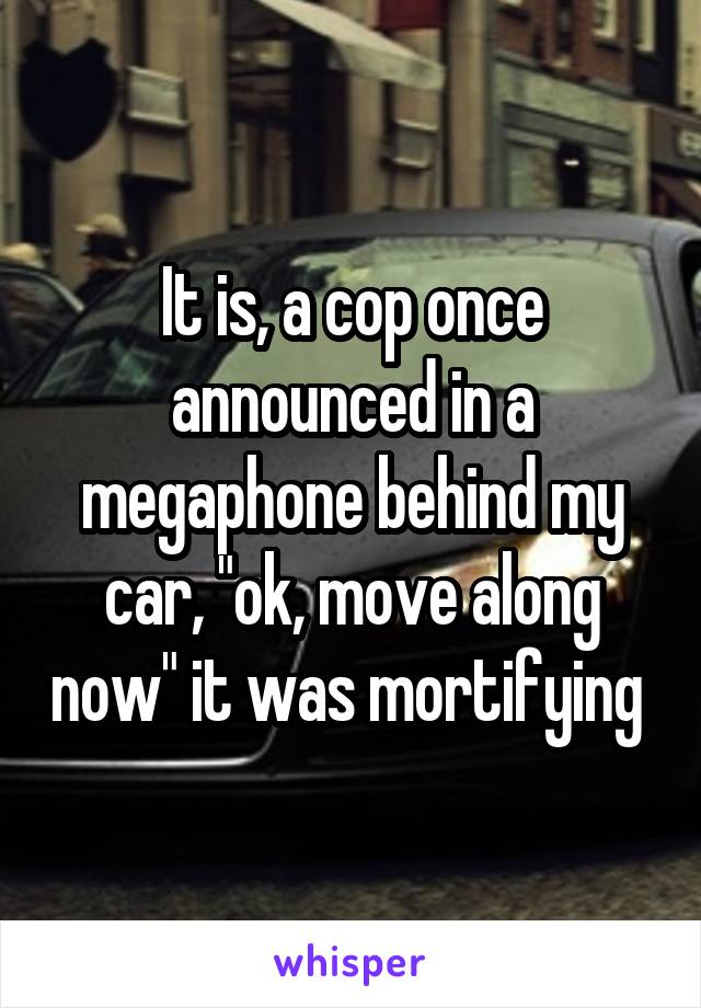 It is, a cop once announced in a megaphone behind my car, "ok, move along now" it was mortifying 