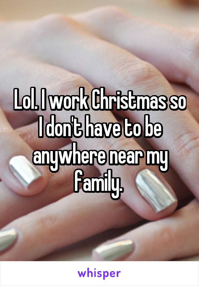 Lol. I work Christmas so I don't have to be anywhere near my family. 