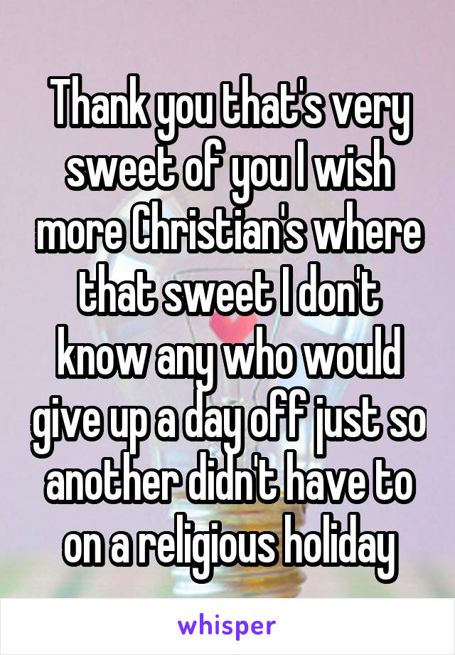 Thank you that's very sweet of you I wish more Christian's where that sweet I don't know any who would give up a day off just so another didn't have to on a religious holiday