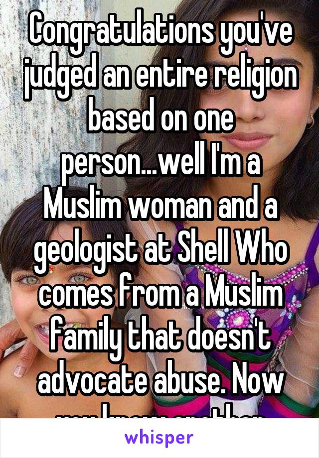 Congratulations you've judged an entire religion based on one person...well I'm a Muslim woman and a geologist at Shell Who comes from a Muslim family that doesn't advocate abuse. Now you know another