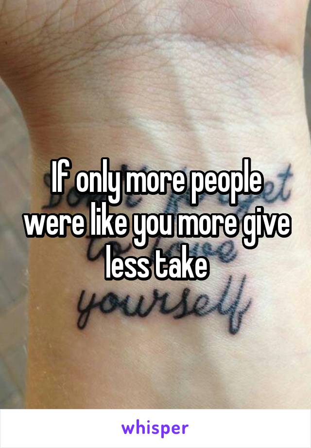 If only more people were like you more give less take