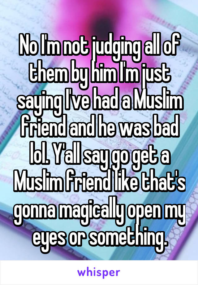 No I'm not judging all of them by him I'm just saying I've had a Muslim friend and he was bad lol. Y'all say go get a Muslim friend like that's gonna magically open my eyes or something.