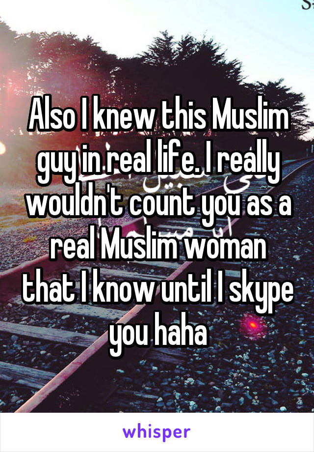 Also I knew this Muslim guy in real life. I really wouldn't count you as a real Muslim woman that I know until I skype you haha