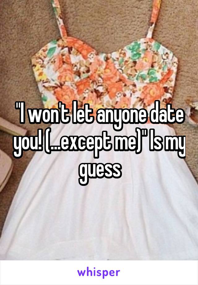 "I won't let anyone date you! (...except me)" Is my guess