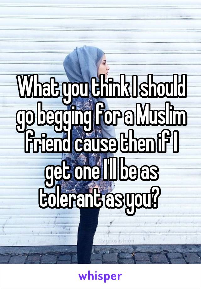 What you think I should go begging for a Muslim friend cause then if I get one I'll be as tolerant as you? 