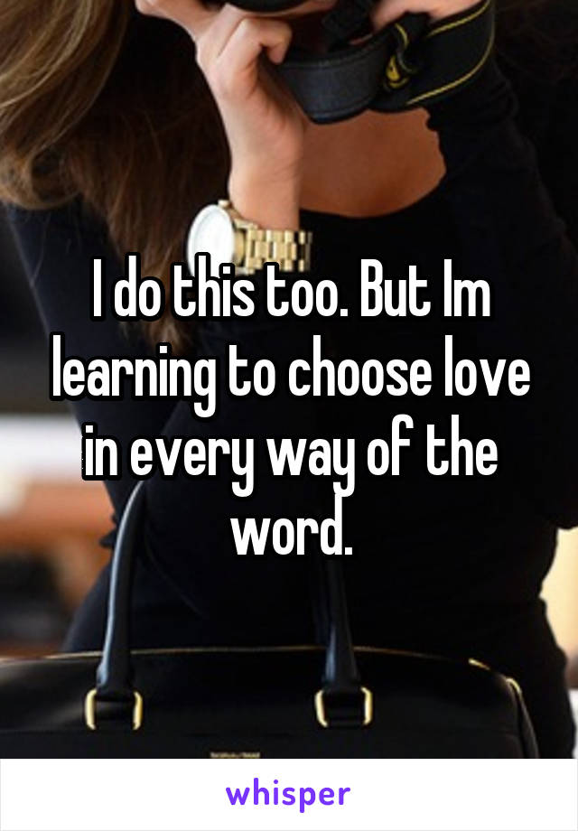 I do this too. But Im learning to choose love in every way of the word.