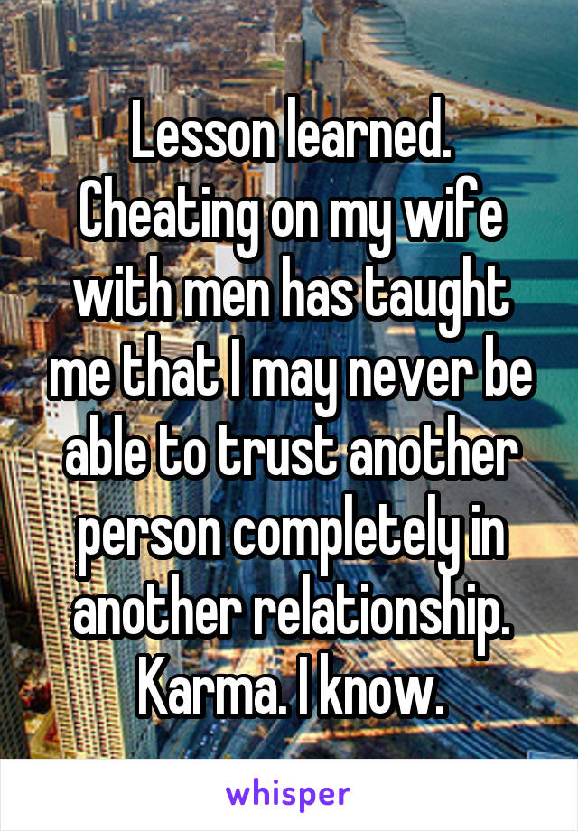 Lesson learned. Cheating on my wife with men has taught me that I may never be able to trust another person completely in another relationship. Karma. I know.