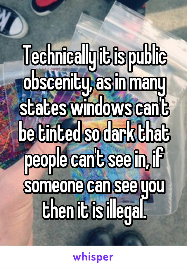 Technically it is public obscenity, as in many states windows can't be tinted so dark that people can't see in, if someone can see you then it is illegal.