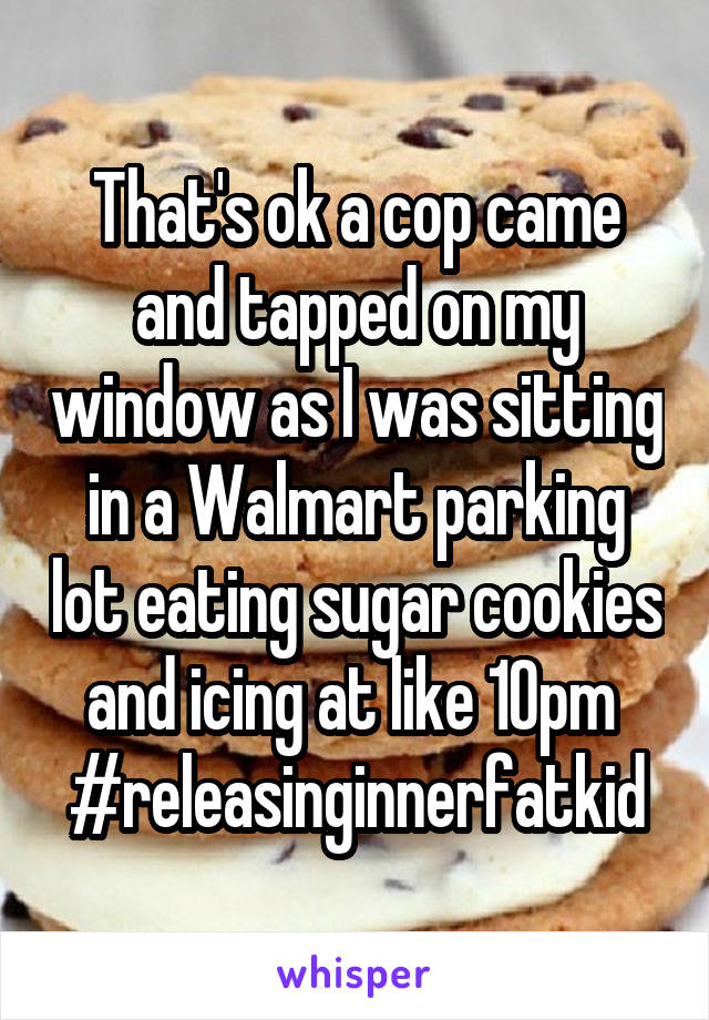 That's ok a cop came and tapped on my window as I was sitting in a Walmart parking lot eating sugar cookies and icing at like 10pm 
#releasinginnerfatkid