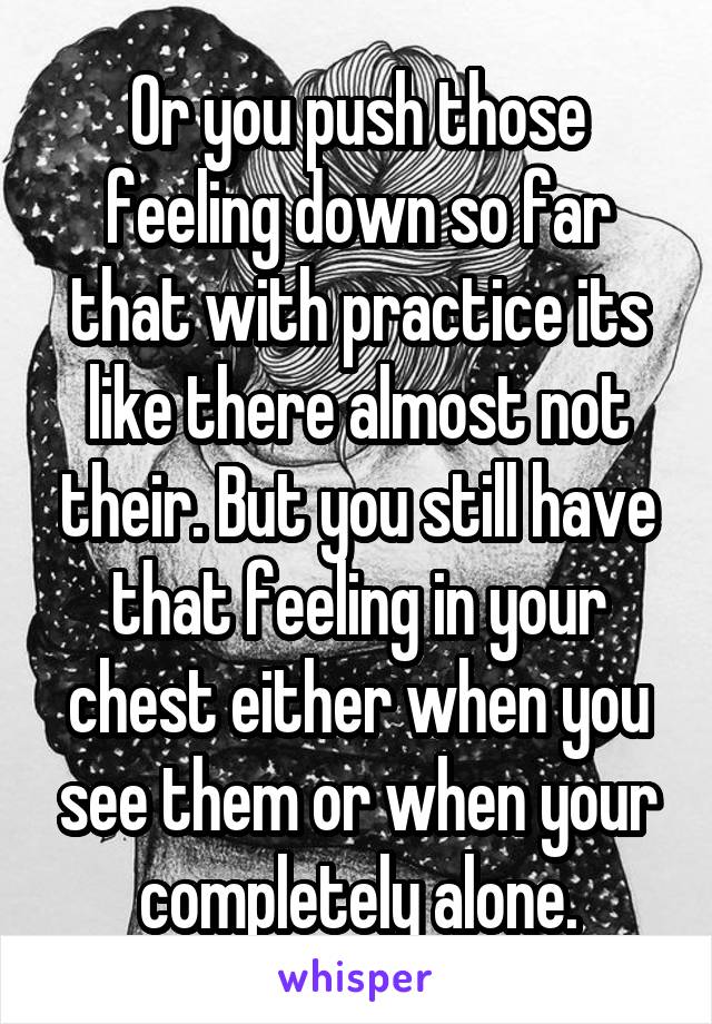 Or you push those feeling down so far that with practice its like there almost not their. But you still have that feeling in your chest either when you see them or when your completely alone.