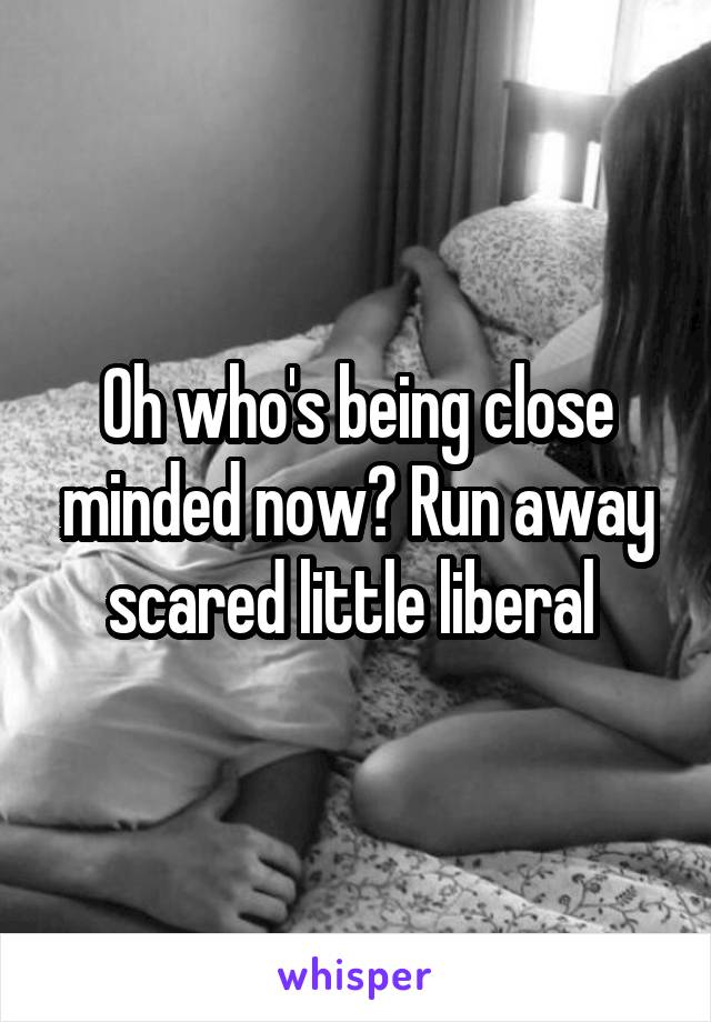 Oh who's being close minded now? Run away scared little liberal 