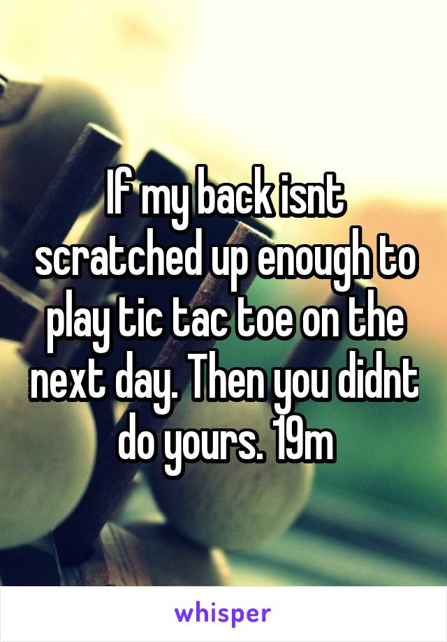 If my back isnt scratched up enough to play tic tac toe on the next day. Then you didnt do yours. 19m