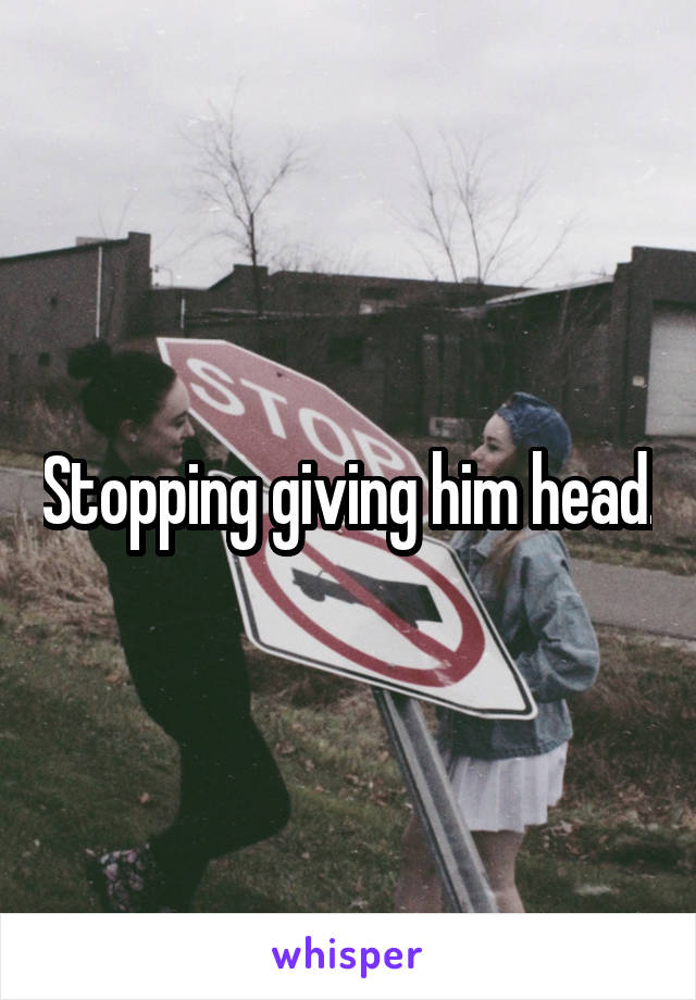 Stopping giving him head.