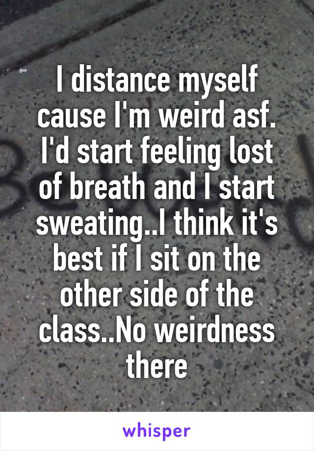I distance myself cause I'm weird asf.
I'd start feeling lost of breath and I start sweating..I think it's best if I sit on the other side of the class..No weirdness there