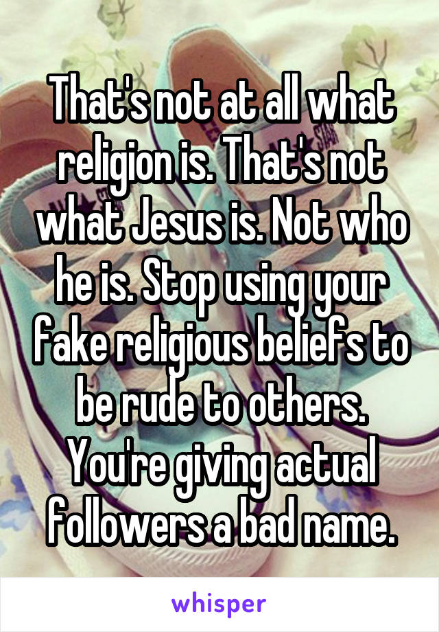 That's not at all what religion is. That's not what Jesus is. Not who he is. Stop using your fake religious beliefs to be rude to others. You're giving actual followers a bad name.