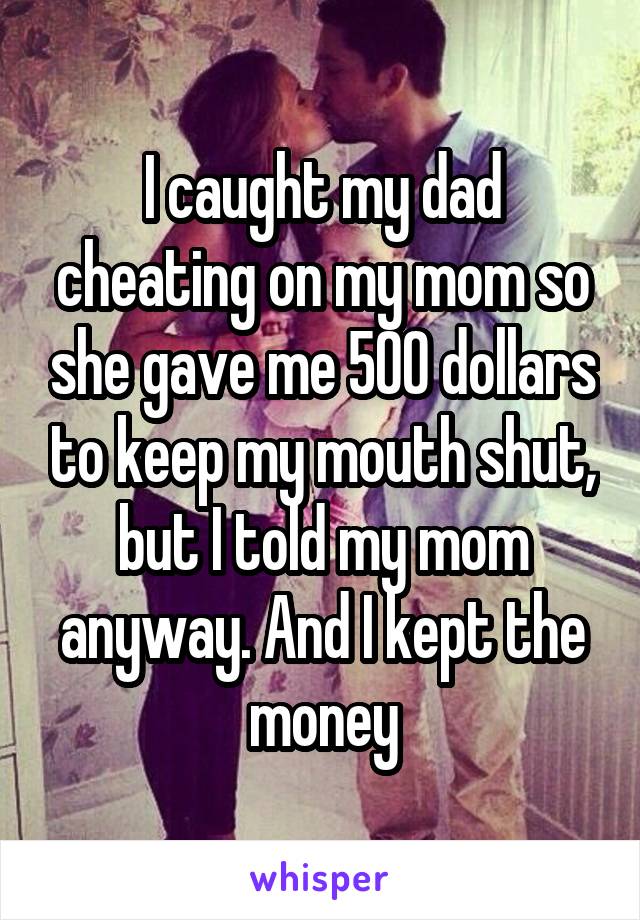 I caught my dad cheating on my mom so she gave me 500 dollars to keep my mouth shut, but I told my mom anyway. And I kept the money