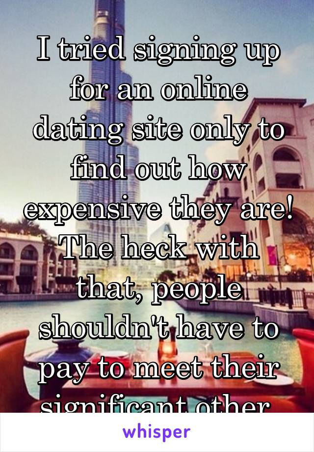 I tried signing up for an online dating site only to find out how expensive they are! The heck with that, people shouldn't have to pay to meet their significant other.
