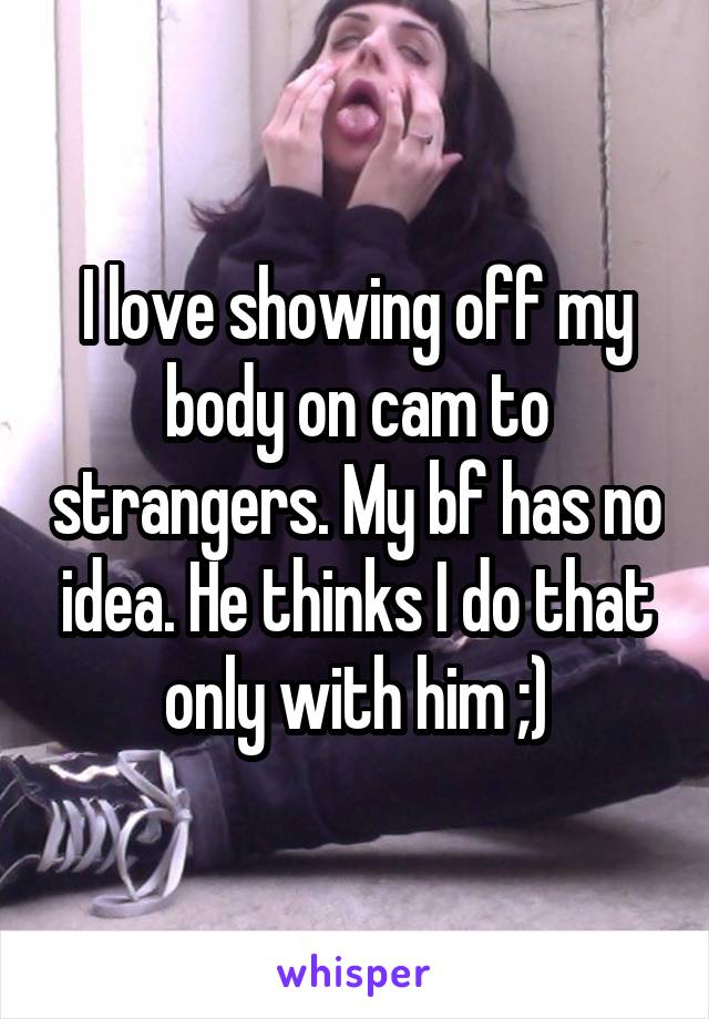 I love showing off my body on cam to strangers. My bf has no idea. He thinks I do that only with him ;)
