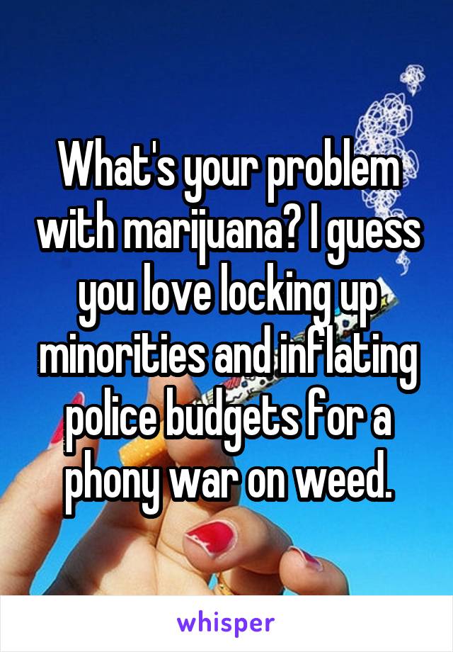 What's your problem with marijuana? I guess you love locking up minorities and inflating police budgets for a phony war on weed.