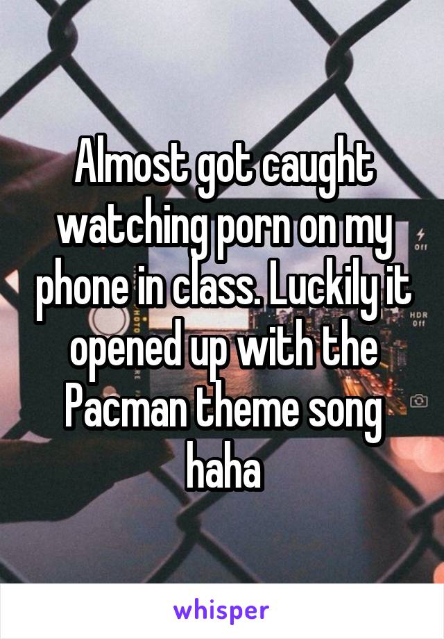 Almost got caught watching porn on my phone in class. Luckily it opened up with the Pacman theme song haha