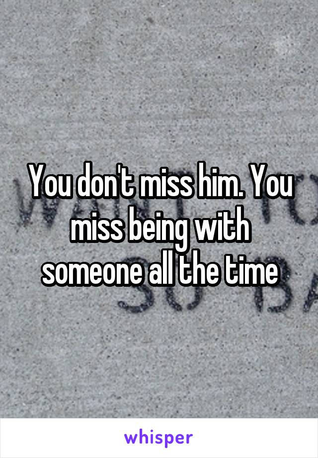 You don't miss him. You miss being with someone all the time