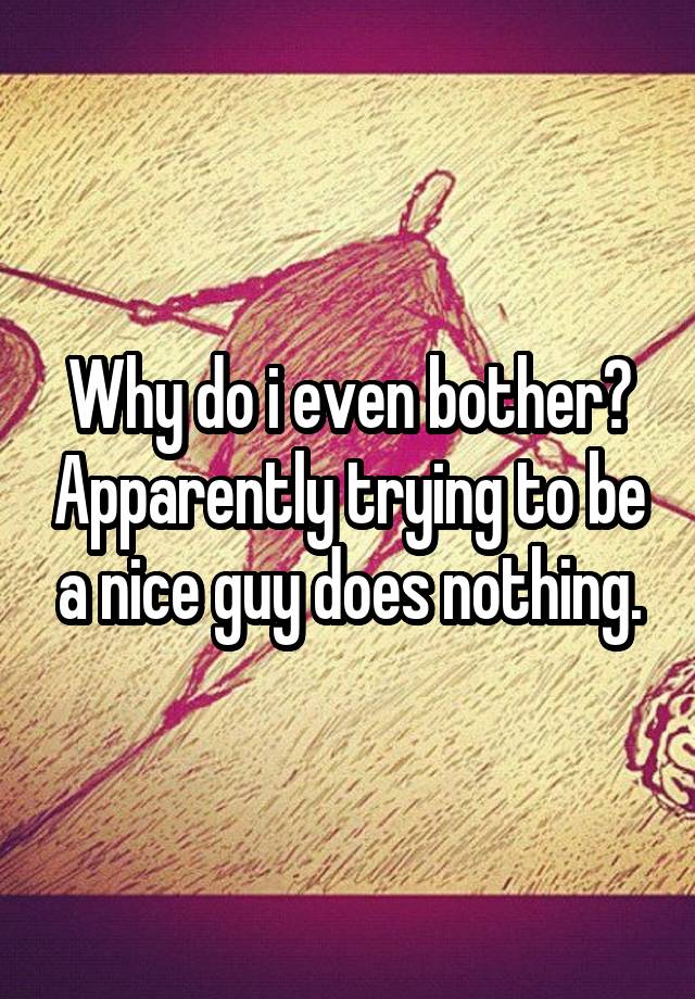 why-do-i-even-bother-apparently-trying-to-be-a-nice-guy-does-nothing