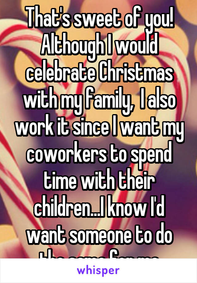 That's sweet of you! Although I would celebrate Christmas with my family,  I also work it since I want my coworkers to spend time with their children...I know I'd want someone to do the same for me