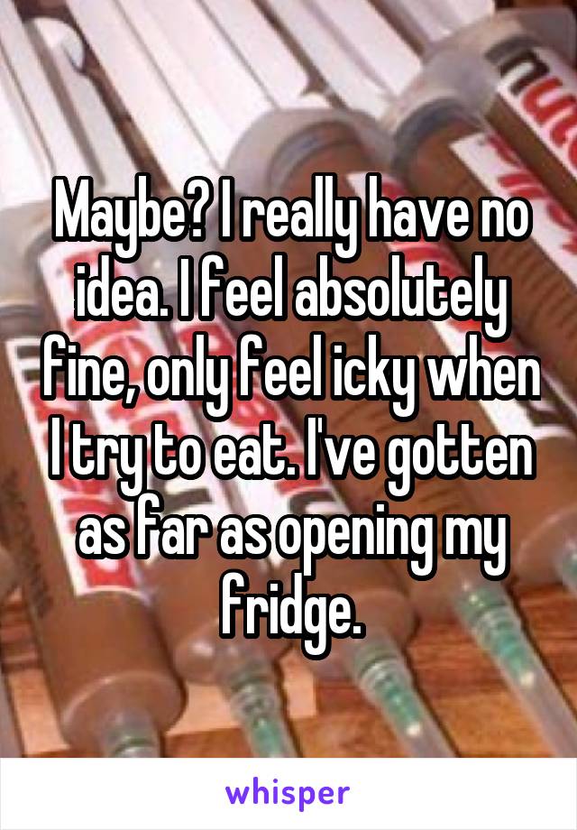 Maybe? I really have no idea. I feel absolutely fine, only feel icky when I try to eat. I've gotten as far as opening my fridge.