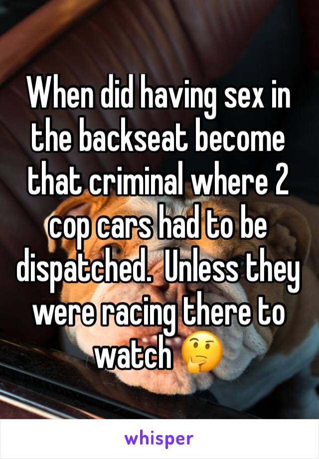 When did having sex in the backseat become that criminal where 2 cop cars had to be dispatched.  Unless they were racing there to watch 🤔 