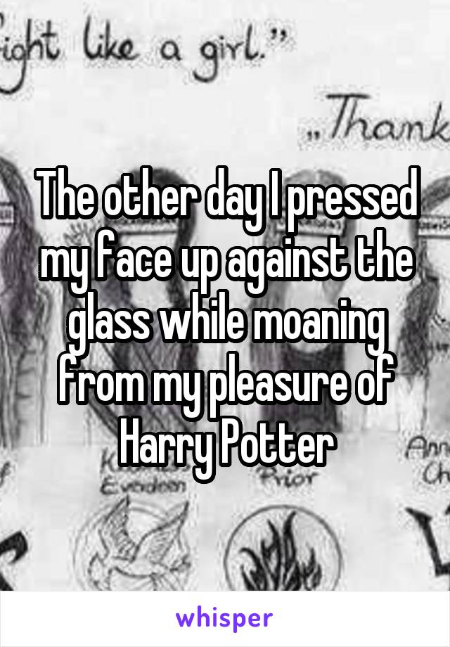The other day I pressed my face up against the glass while moaning from my pleasure of Harry Potter