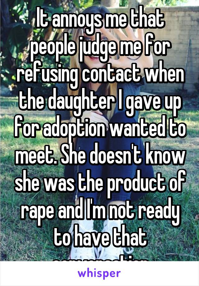 It annoys me that people judge me for refusing contact when the daughter I gave up for adoption wanted to meet. She doesn't know she was the product of rape and I'm not ready to have that conversation