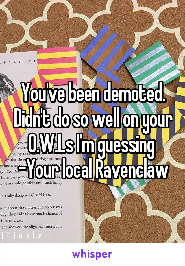 You've been demoted. Didn't do so well on your O.W.Ls I'm guessing 
-Your local Ravenclaw