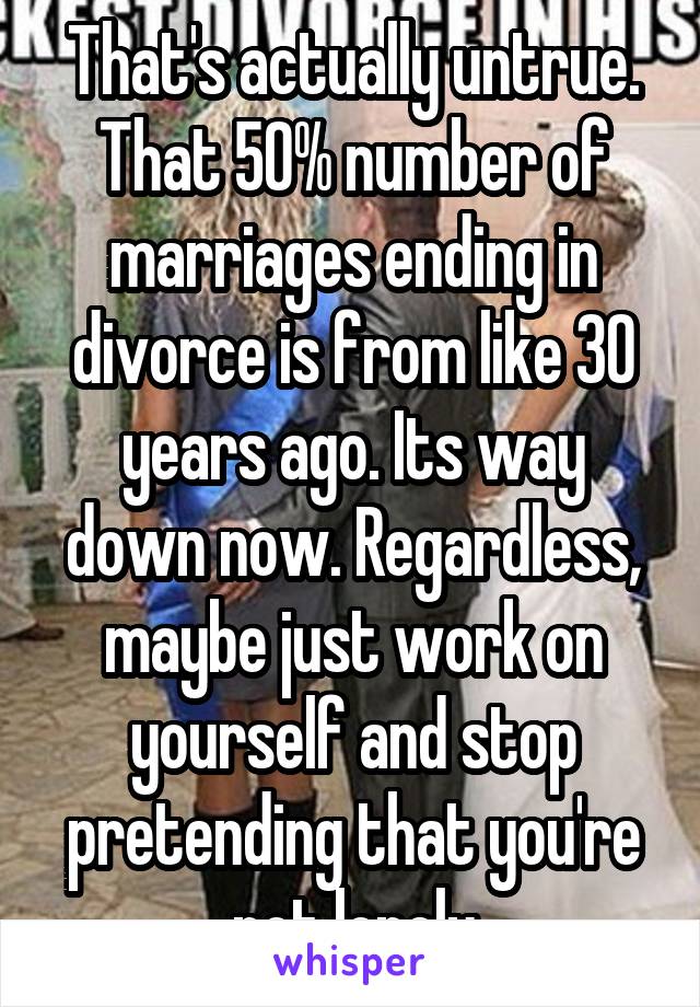 That's actually untrue. That 50% number of marriages ending in divorce is from like 30 years ago. Its way down now. Regardless, maybe just work on yourself and stop pretending that you're not lonely