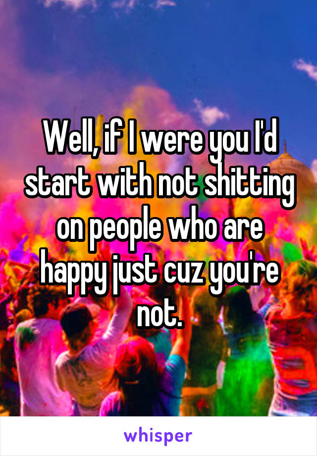 Well, if I were you I'd start with not shitting on people who are happy just cuz you're not.