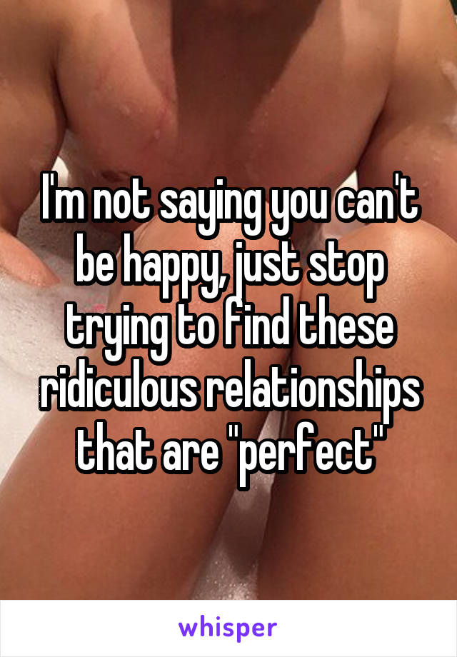 I'm not saying you can't be happy, just stop trying to find these ridiculous relationships that are "perfect"