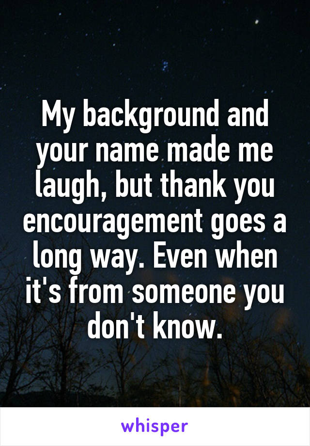 My background and your name made me laugh, but thank you encouragement goes a long way. Even when it's from someone you don't know.