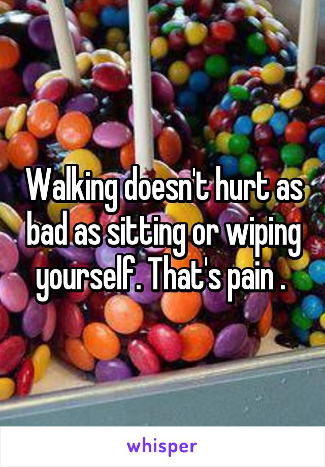 Walking doesn't hurt as bad as sitting or wiping yourself. That's pain . 