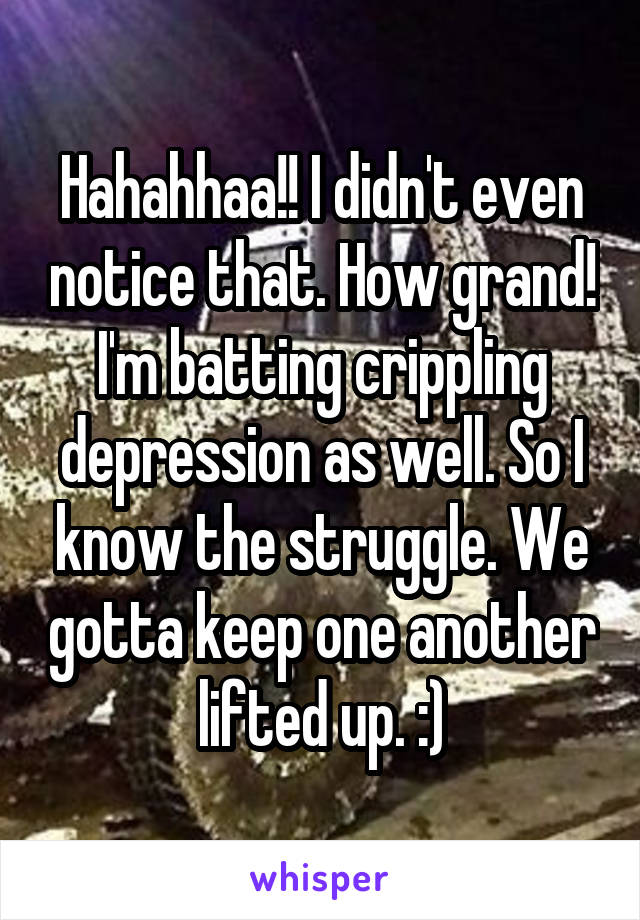 Hahahhaa!! I didn't even notice that. How grand! I'm batting crippling depression as well. So I know the struggle. We gotta keep one another lifted up. :)