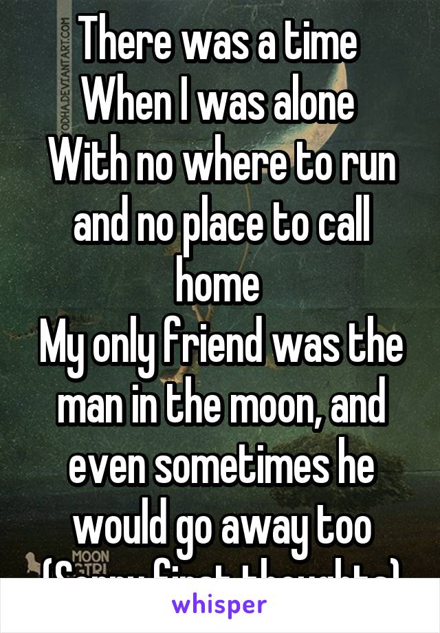 There was a time 
When I was alone 
With no where to run and no place to call home 
My only friend was the man in the moon, and even sometimes he would go away too
(Sorry first thoughts)