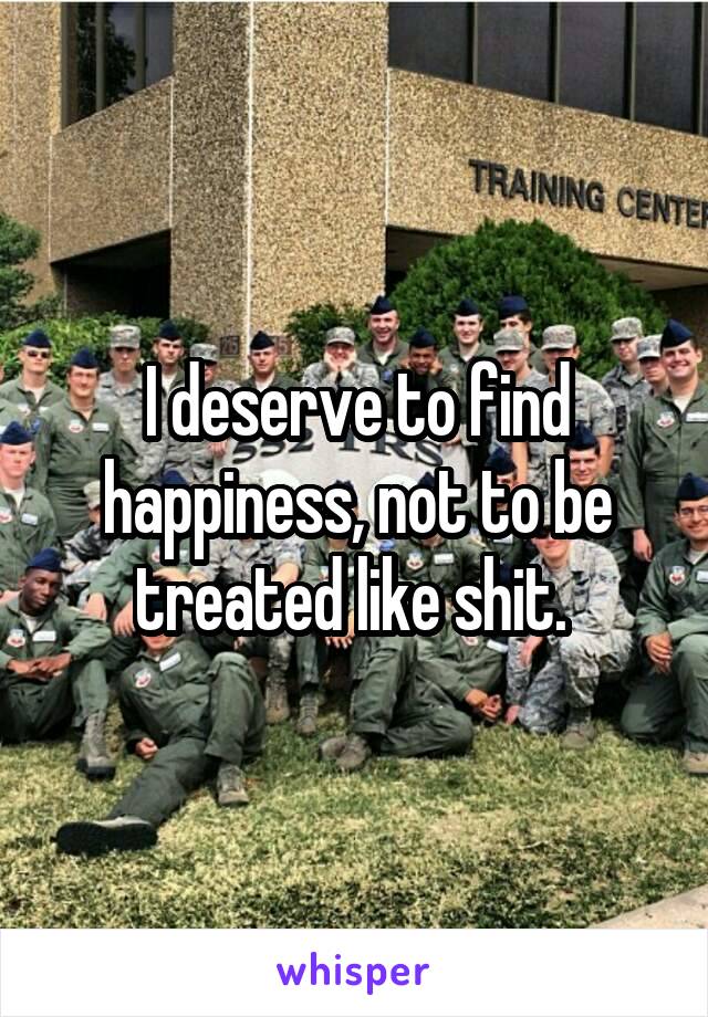 I deserve to find happiness, not to be treated like shit. 