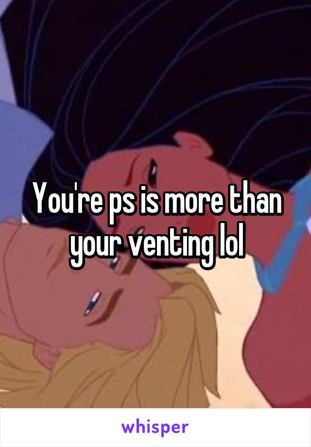 You're ps is more than your venting lol