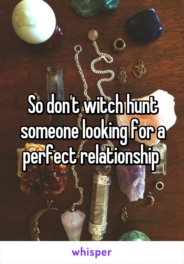 So don't witch hunt someone looking for a perfect relationship 