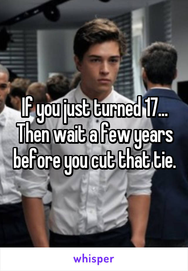 If you just turned 17... Then wait a few years before you cut that tie.