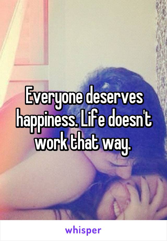 Everyone deserves happiness. Life doesn't work that way. 