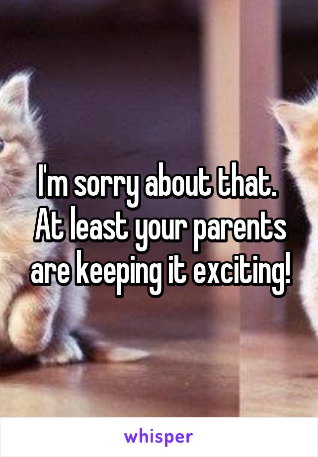 I'm sorry about that. 
At least your parents are keeping it exciting!