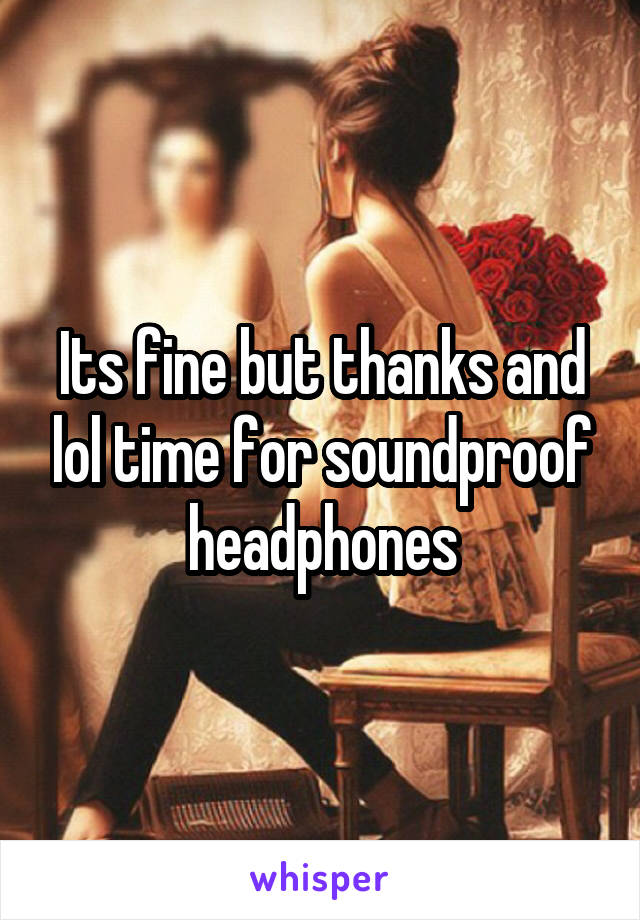 Its fine but thanks and lol time for soundproof headphones