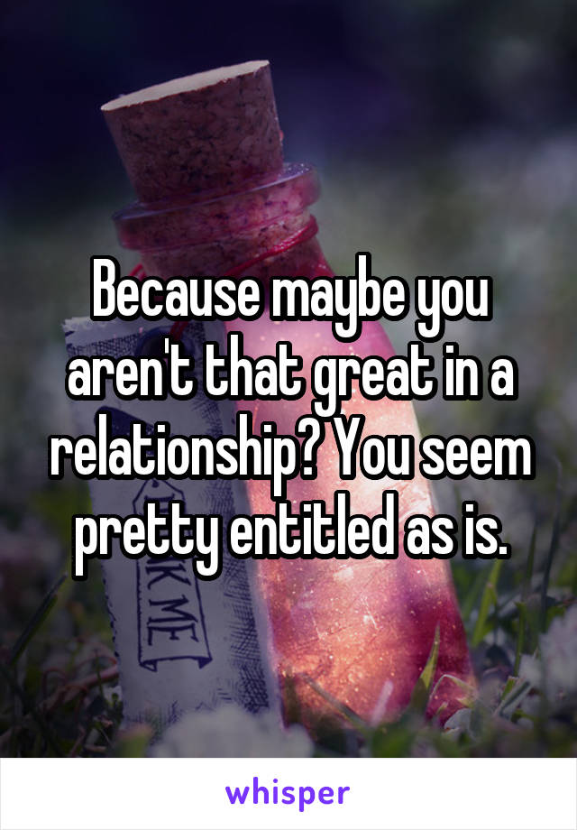 Because maybe you aren't that great in a relationship? You seem pretty entitled as is.